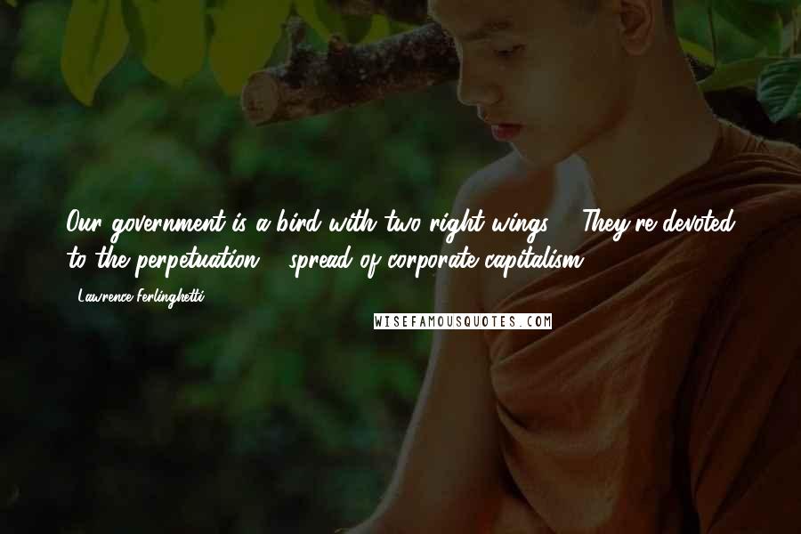 Lawrence Ferlinghetti Quotes: Our government is a bird with two right wings ... They're devoted to the perpetuation & spread of corporate capitalism.