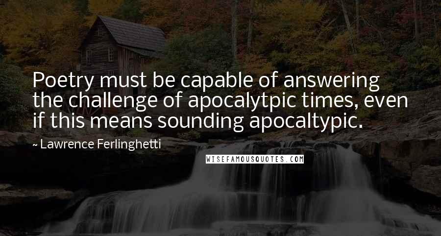 Lawrence Ferlinghetti Quotes: Poetry must be capable of answering the challenge of apocalytpic times, even if this means sounding apocaltypic.