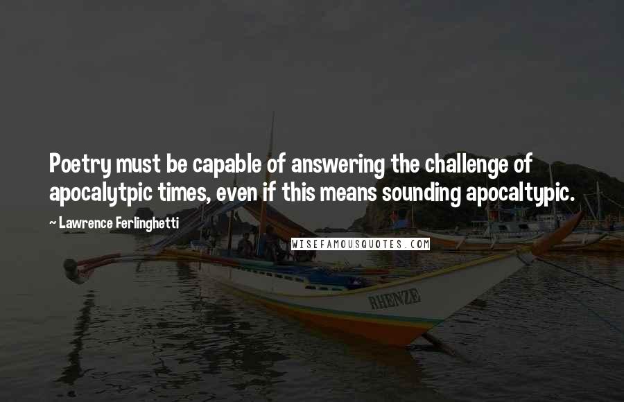 Lawrence Ferlinghetti Quotes: Poetry must be capable of answering the challenge of apocalytpic times, even if this means sounding apocaltypic.