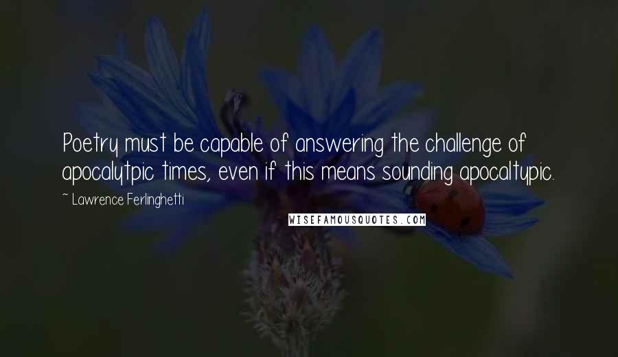 Lawrence Ferlinghetti Quotes: Poetry must be capable of answering the challenge of apocalytpic times, even if this means sounding apocaltypic.