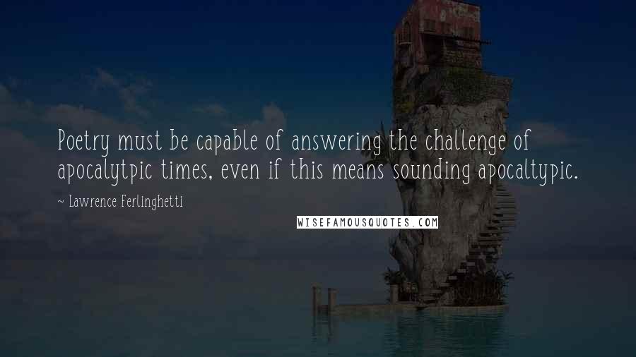 Lawrence Ferlinghetti Quotes: Poetry must be capable of answering the challenge of apocalytpic times, even if this means sounding apocaltypic.