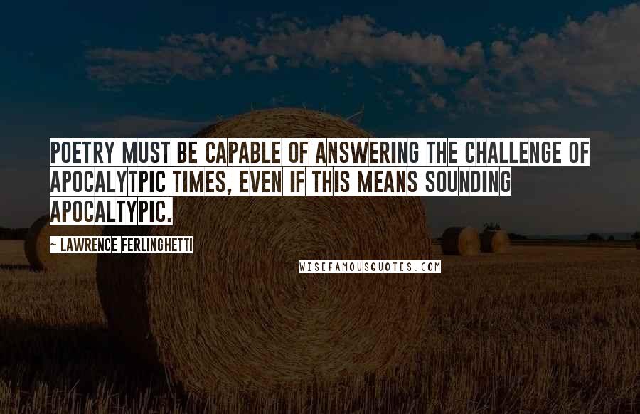 Lawrence Ferlinghetti Quotes: Poetry must be capable of answering the challenge of apocalytpic times, even if this means sounding apocaltypic.