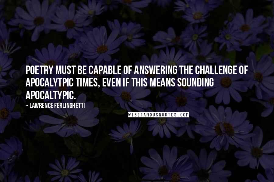 Lawrence Ferlinghetti Quotes: Poetry must be capable of answering the challenge of apocalytpic times, even if this means sounding apocaltypic.