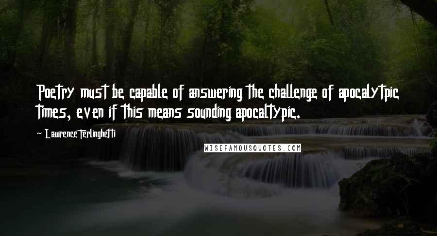 Lawrence Ferlinghetti Quotes: Poetry must be capable of answering the challenge of apocalytpic times, even if this means sounding apocaltypic.