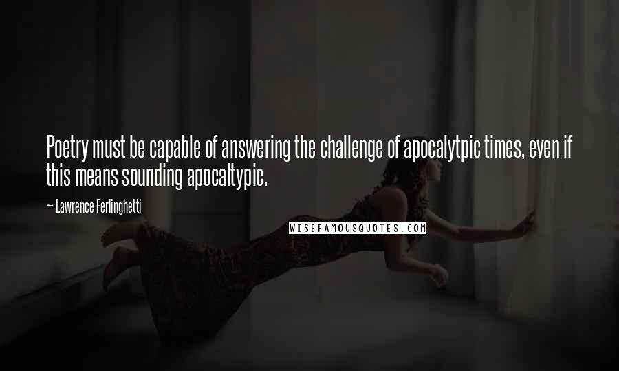 Lawrence Ferlinghetti Quotes: Poetry must be capable of answering the challenge of apocalytpic times, even if this means sounding apocaltypic.