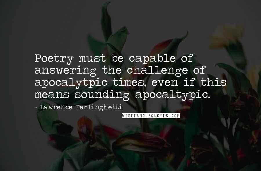 Lawrence Ferlinghetti Quotes: Poetry must be capable of answering the challenge of apocalytpic times, even if this means sounding apocaltypic.