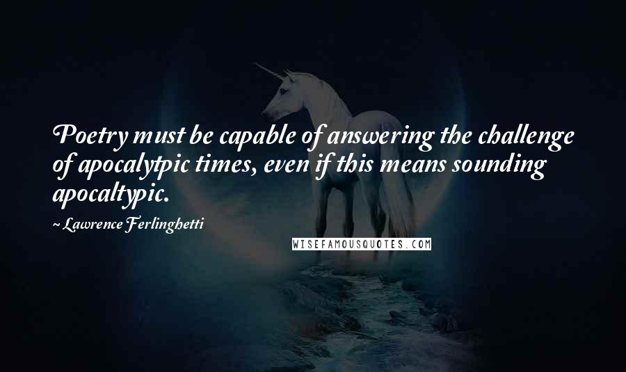 Lawrence Ferlinghetti Quotes: Poetry must be capable of answering the challenge of apocalytpic times, even if this means sounding apocaltypic.