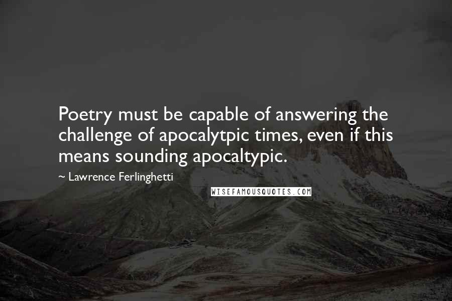 Lawrence Ferlinghetti Quotes: Poetry must be capable of answering the challenge of apocalytpic times, even if this means sounding apocaltypic.