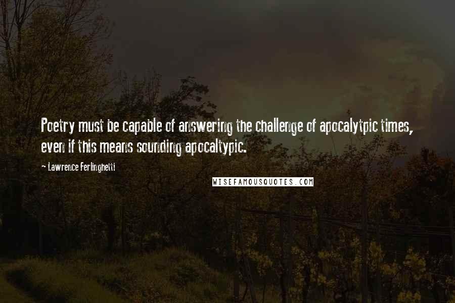 Lawrence Ferlinghetti Quotes: Poetry must be capable of answering the challenge of apocalytpic times, even if this means sounding apocaltypic.