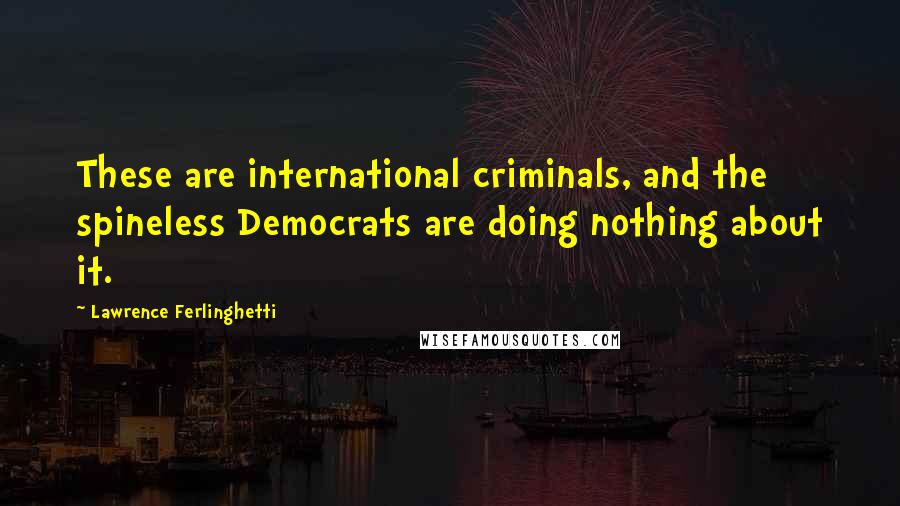 Lawrence Ferlinghetti Quotes: These are international criminals, and the spineless Democrats are doing nothing about it.