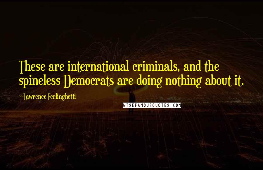 Lawrence Ferlinghetti Quotes: These are international criminals, and the spineless Democrats are doing nothing about it.