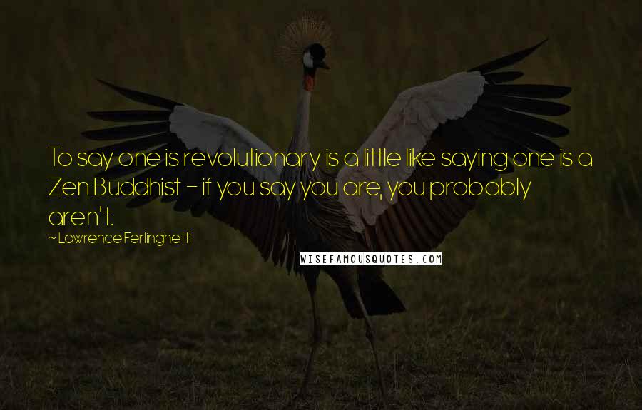 Lawrence Ferlinghetti Quotes: To say one is revolutionary is a little like saying one is a Zen Buddhist - if you say you are, you probably aren't.