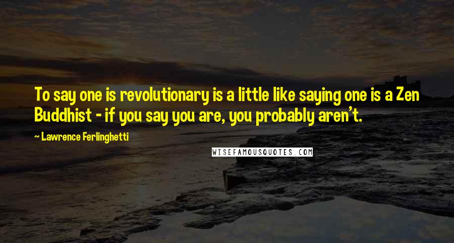 Lawrence Ferlinghetti Quotes: To say one is revolutionary is a little like saying one is a Zen Buddhist - if you say you are, you probably aren't.