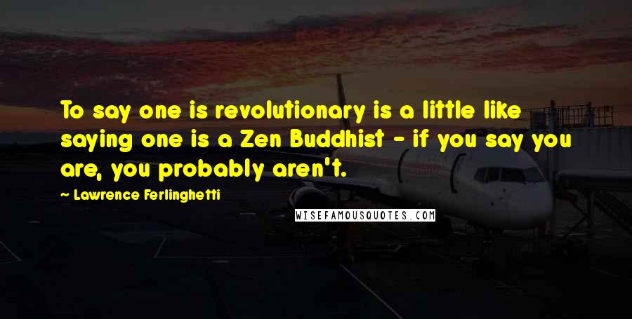 Lawrence Ferlinghetti Quotes: To say one is revolutionary is a little like saying one is a Zen Buddhist - if you say you are, you probably aren't.