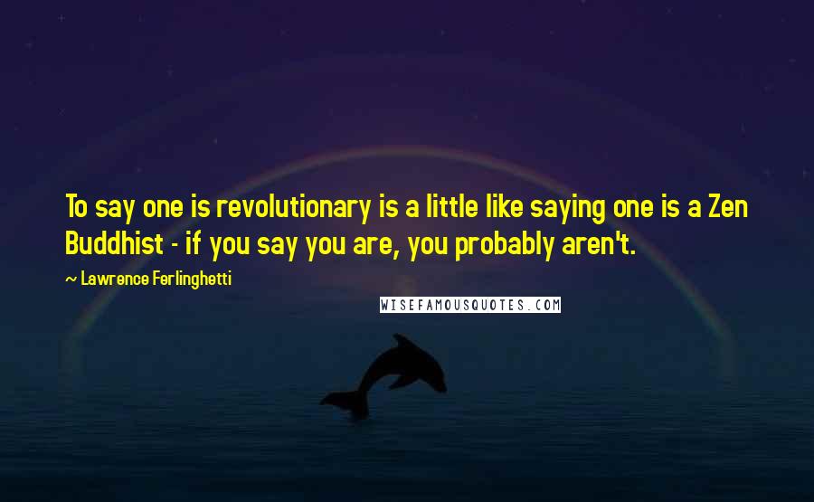 Lawrence Ferlinghetti Quotes: To say one is revolutionary is a little like saying one is a Zen Buddhist - if you say you are, you probably aren't.