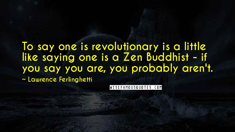 Lawrence Ferlinghetti Quotes: To say one is revolutionary is a little like saying one is a Zen Buddhist - if you say you are, you probably aren't.