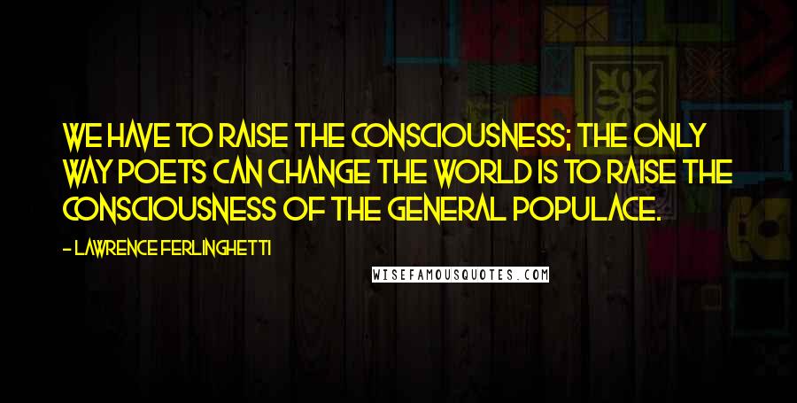 Lawrence Ferlinghetti Quotes: We have to raise the consciousness; the only way poets can change the world is to raise the consciousness of the general populace.