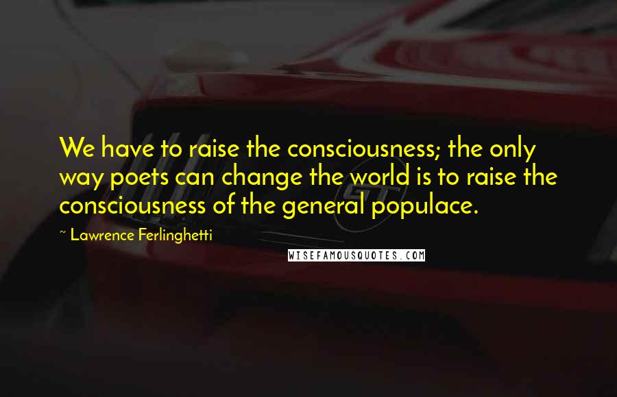 Lawrence Ferlinghetti Quotes: We have to raise the consciousness; the only way poets can change the world is to raise the consciousness of the general populace.