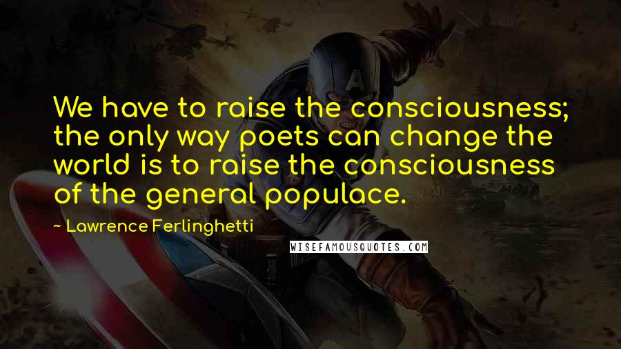 Lawrence Ferlinghetti Quotes: We have to raise the consciousness; the only way poets can change the world is to raise the consciousness of the general populace.