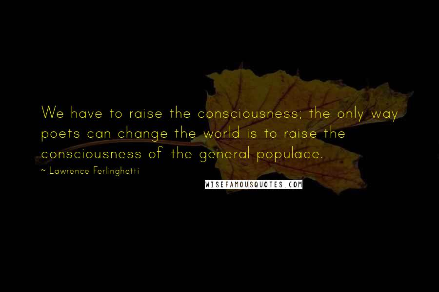 Lawrence Ferlinghetti Quotes: We have to raise the consciousness; the only way poets can change the world is to raise the consciousness of the general populace.