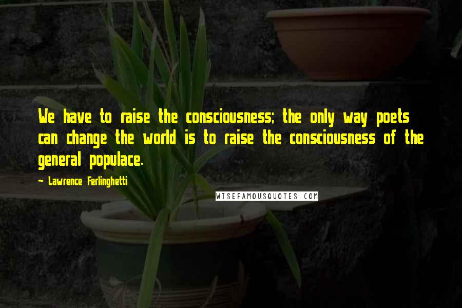 Lawrence Ferlinghetti Quotes: We have to raise the consciousness; the only way poets can change the world is to raise the consciousness of the general populace.