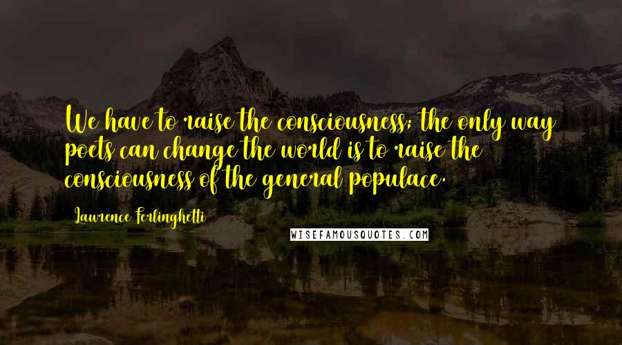 Lawrence Ferlinghetti Quotes: We have to raise the consciousness; the only way poets can change the world is to raise the consciousness of the general populace.