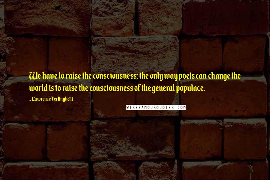 Lawrence Ferlinghetti Quotes: We have to raise the consciousness; the only way poets can change the world is to raise the consciousness of the general populace.