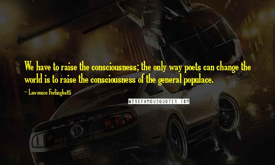 Lawrence Ferlinghetti Quotes: We have to raise the consciousness; the only way poets can change the world is to raise the consciousness of the general populace.