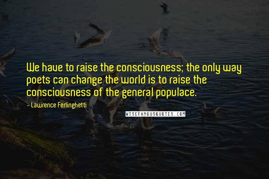 Lawrence Ferlinghetti Quotes: We have to raise the consciousness; the only way poets can change the world is to raise the consciousness of the general populace.