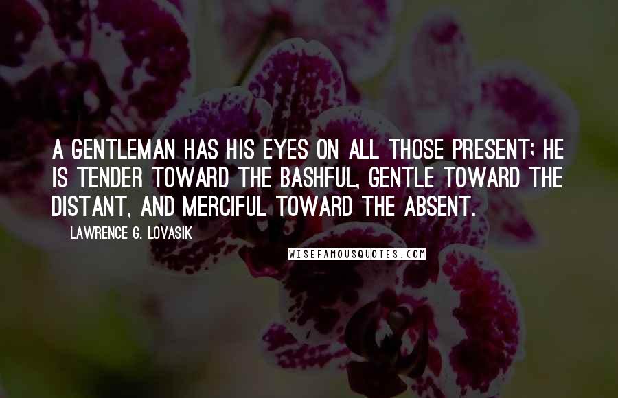 Lawrence G. Lovasik Quotes: A gentleman has his eyes on all those present; he is tender toward the bashful, gentle toward the distant, and merciful toward the absent.