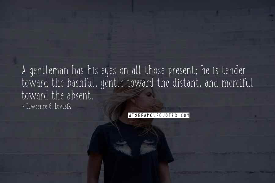 Lawrence G. Lovasik Quotes: A gentleman has his eyes on all those present; he is tender toward the bashful, gentle toward the distant, and merciful toward the absent.