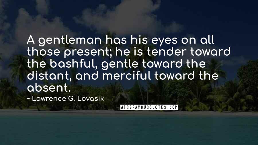 Lawrence G. Lovasik Quotes: A gentleman has his eyes on all those present; he is tender toward the bashful, gentle toward the distant, and merciful toward the absent.