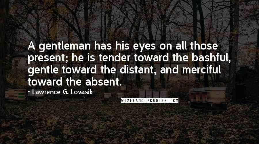 Lawrence G. Lovasik Quotes: A gentleman has his eyes on all those present; he is tender toward the bashful, gentle toward the distant, and merciful toward the absent.