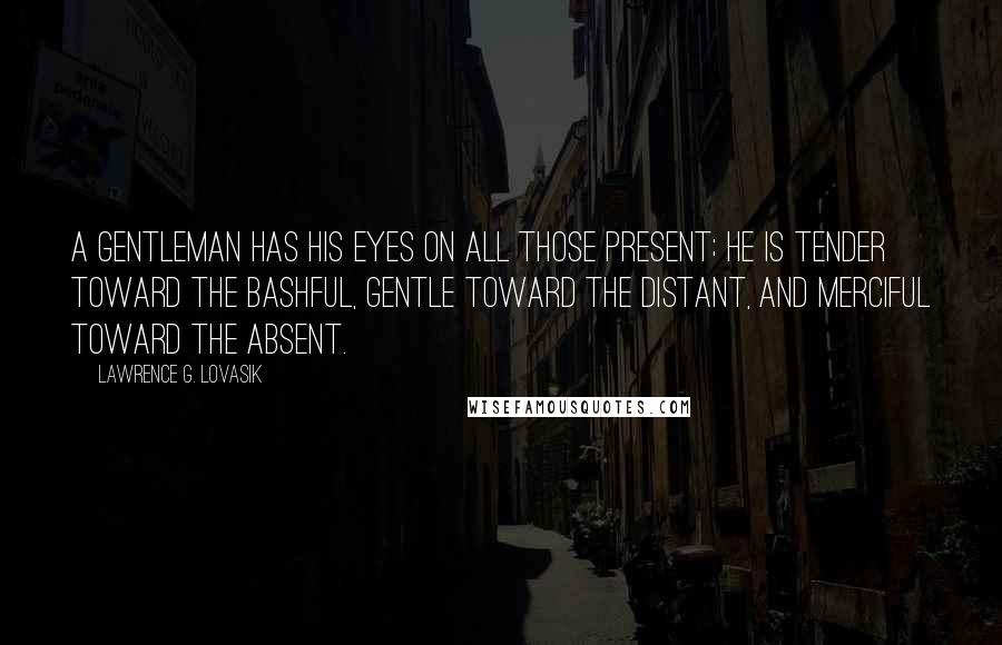 Lawrence G. Lovasik Quotes: A gentleman has his eyes on all those present; he is tender toward the bashful, gentle toward the distant, and merciful toward the absent.