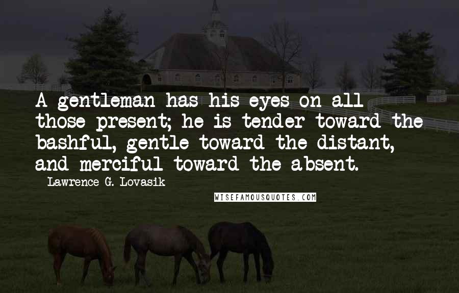 Lawrence G. Lovasik Quotes: A gentleman has his eyes on all those present; he is tender toward the bashful, gentle toward the distant, and merciful toward the absent.