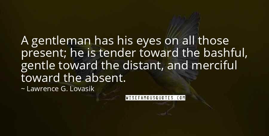 Lawrence G. Lovasik Quotes: A gentleman has his eyes on all those present; he is tender toward the bashful, gentle toward the distant, and merciful toward the absent.