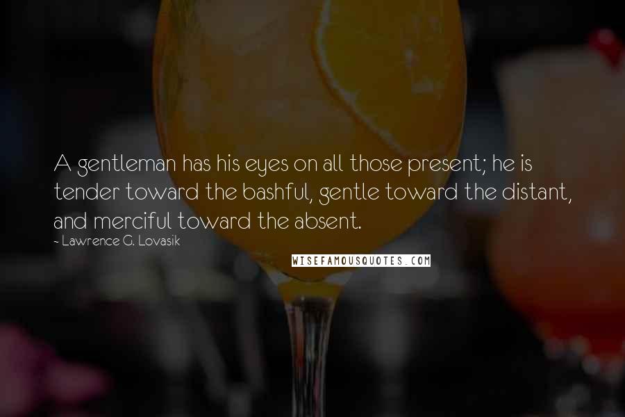 Lawrence G. Lovasik Quotes: A gentleman has his eyes on all those present; he is tender toward the bashful, gentle toward the distant, and merciful toward the absent.