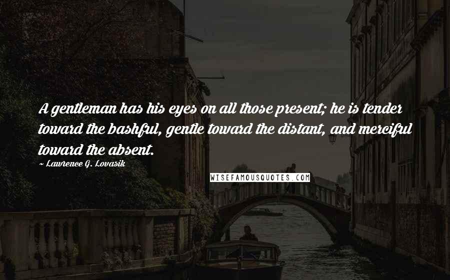 Lawrence G. Lovasik Quotes: A gentleman has his eyes on all those present; he is tender toward the bashful, gentle toward the distant, and merciful toward the absent.