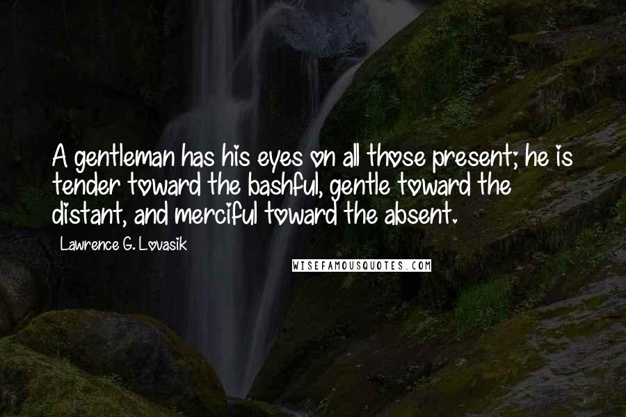 Lawrence G. Lovasik Quotes: A gentleman has his eyes on all those present; he is tender toward the bashful, gentle toward the distant, and merciful toward the absent.