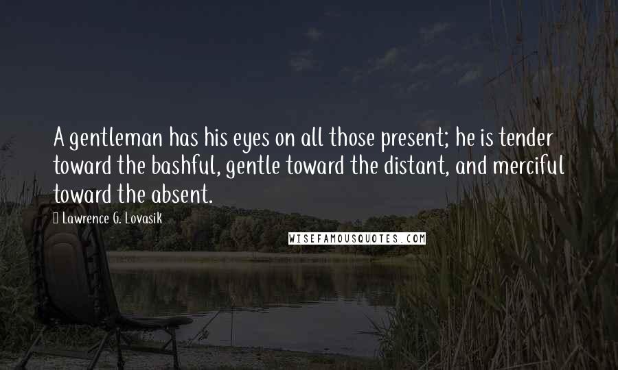 Lawrence G. Lovasik Quotes: A gentleman has his eyes on all those present; he is tender toward the bashful, gentle toward the distant, and merciful toward the absent.