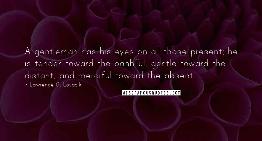 Lawrence G. Lovasik Quotes: A gentleman has his eyes on all those present; he is tender toward the bashful, gentle toward the distant, and merciful toward the absent.