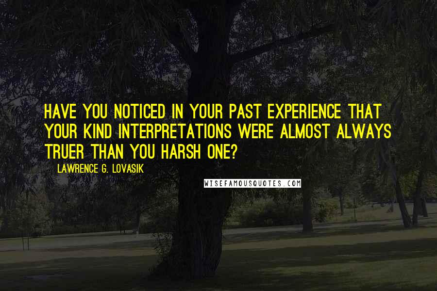 Lawrence G. Lovasik Quotes: Have you noticed in your past experience that your kind interpretations were almost always truer than you harsh one?