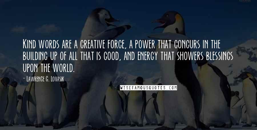 Lawrence G. Lovasik Quotes: Kind words are a creative force, a power that concurs in the building up of all that is good, and energy that showers blessings upon the world.