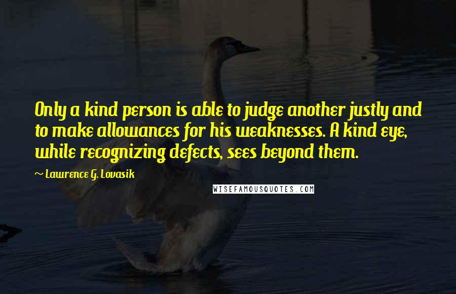 Lawrence G. Lovasik Quotes: Only a kind person is able to judge another justly and to make allowances for his weaknesses. A kind eye, while recognizing defects, sees beyond them.