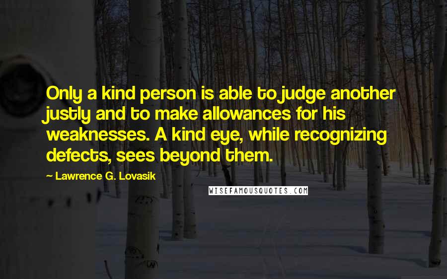 Lawrence G. Lovasik Quotes: Only a kind person is able to judge another justly and to make allowances for his weaknesses. A kind eye, while recognizing defects, sees beyond them.
