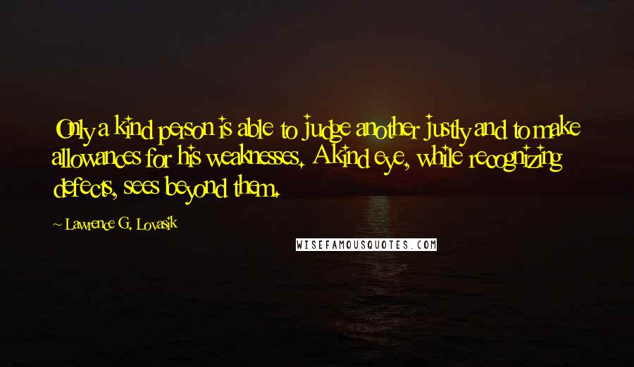 Lawrence G. Lovasik Quotes: Only a kind person is able to judge another justly and to make allowances for his weaknesses. A kind eye, while recognizing defects, sees beyond them.