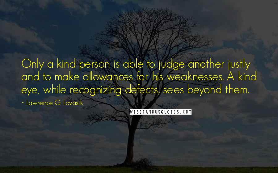 Lawrence G. Lovasik Quotes: Only a kind person is able to judge another justly and to make allowances for his weaknesses. A kind eye, while recognizing defects, sees beyond them.