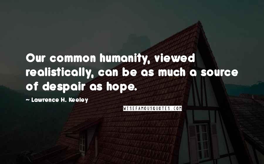 Lawrence H. Keeley Quotes: Our common humanity, viewed realistically, can be as much a source of despair as hope.