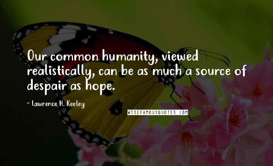 Lawrence H. Keeley Quotes: Our common humanity, viewed realistically, can be as much a source of despair as hope.