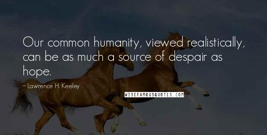 Lawrence H. Keeley Quotes: Our common humanity, viewed realistically, can be as much a source of despair as hope.
